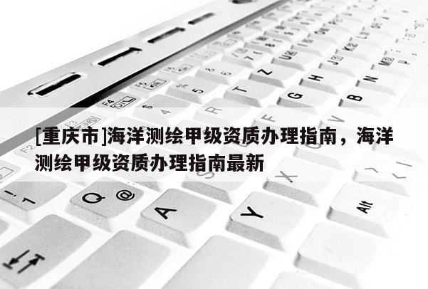 [重慶市]海洋測繪甲級資質(zhì)辦理指南，海洋測繪甲級資質(zhì)辦理指南最新