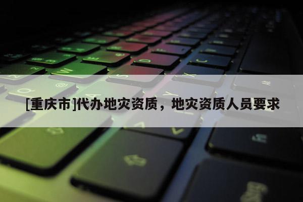 [重慶市]代辦地災資質(zhì)，地災資質(zhì)人員要求