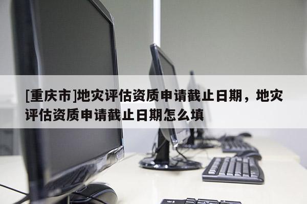 [重慶市]地災(zāi)評估資質(zhì)申請截止日期，地災(zāi)評估資質(zhì)申請截止日期怎么填