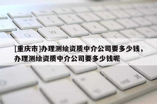 [重慶市]辦理測(cè)繪資質(zhì)中介公司要多少錢，辦理測(cè)繪資質(zhì)中介公司要多少錢呢
