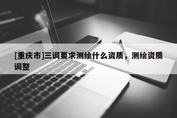 [重慶市]三調(diào)要求測繪什么資質(zhì)，測繪資質(zhì)調(diào)整