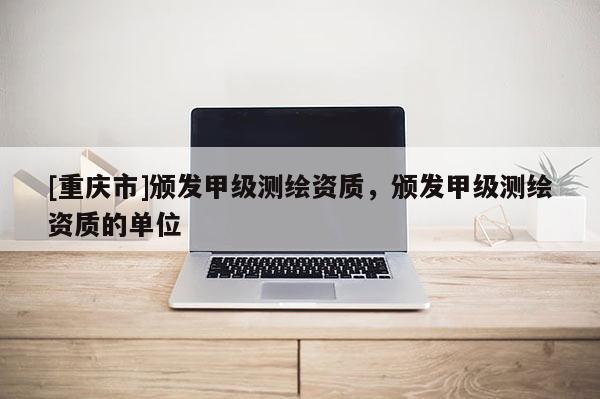 [重慶市]頒發(fā)甲級測繪資質，頒發(fā)甲級測繪資質的單位