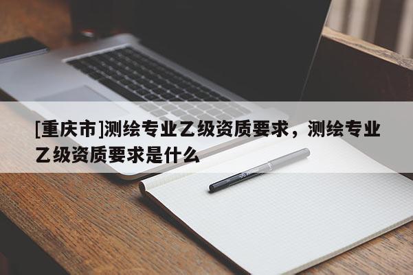 [重慶市]測繪專業(yè)乙級資質要求，測繪專業(yè)乙級資質要求是什么