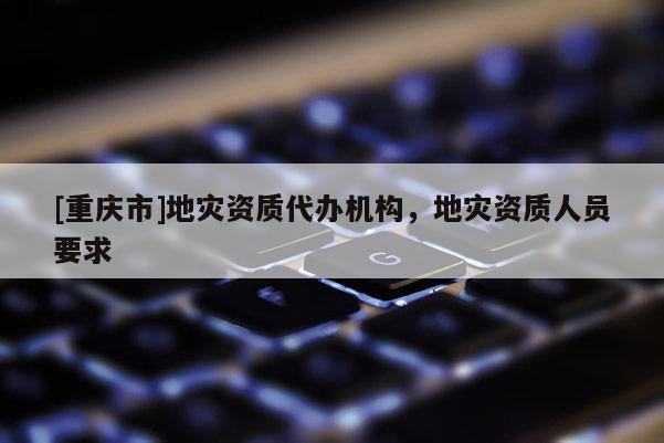 [重慶市]地災(zāi)資質(zhì)代辦機構(gòu)，地災(zāi)資質(zhì)人員要求