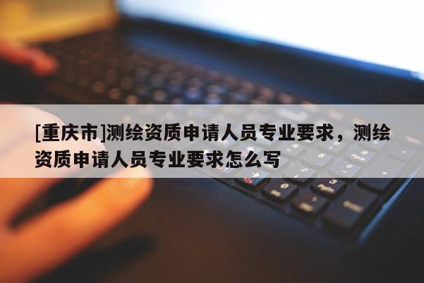 [重慶市]測繪資質(zhì)申請人員專業(yè)要求，測繪資質(zhì)申請人員專業(yè)要求怎么寫