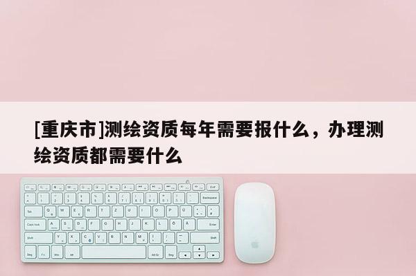 [重慶市]測繪資質(zhì)每年需要報什么，辦理測繪資質(zhì)都需要什么