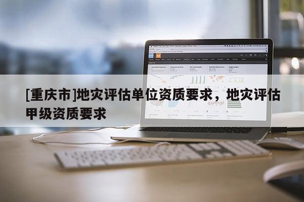[重慶市]地災(zāi)評(píng)估單位資質(zhì)要求，地災(zāi)評(píng)估甲級(jí)資質(zhì)要求