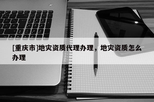 [重慶市]地災(zāi)資質(zhì) *** 辦理，地災(zāi)資質(zhì)怎么辦理