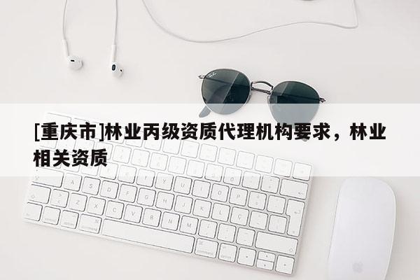 [重慶市]林業(yè)丙級資質(zhì)代理機構(gòu)要求，林業(yè)相關(guān)資質(zhì)