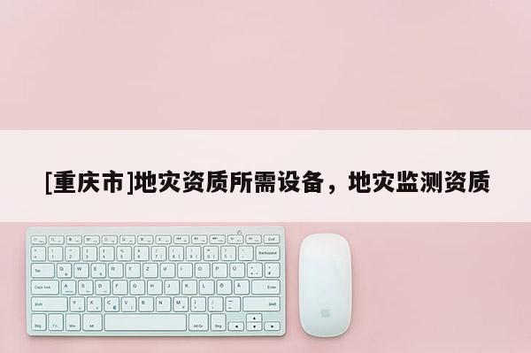 [重慶市]地災(zāi)資質(zhì)所需設(shè)備，地災(zāi)監(jiān)測(cè)資質(zhì)