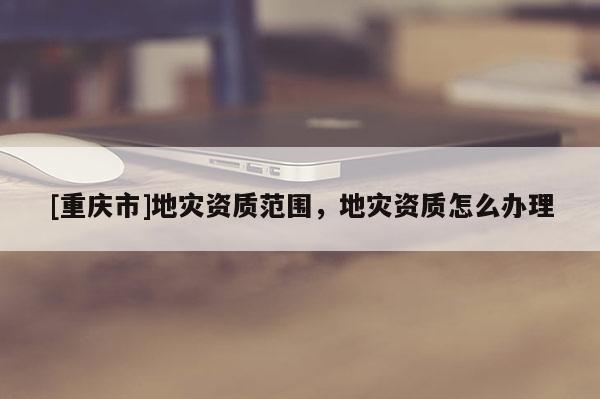 [重慶市]地災(zāi)資質(zhì)范圍，地災(zāi)資質(zhì)怎么辦理
