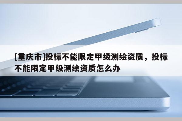 [重慶市]投標(biāo)不能限定甲級(jí)測(cè)繪資質(zhì)，投標(biāo)不能限定甲級(jí)測(cè)繪資質(zhì)怎么辦