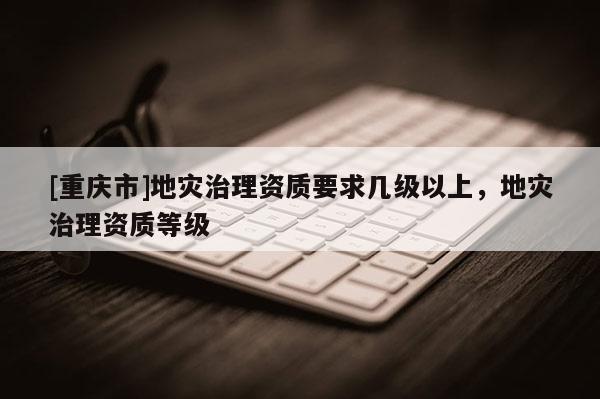 [重慶市]地災(zāi)治理資質(zhì)要求幾級(jí)以上，地災(zāi)治理資質(zhì)等級(jí)