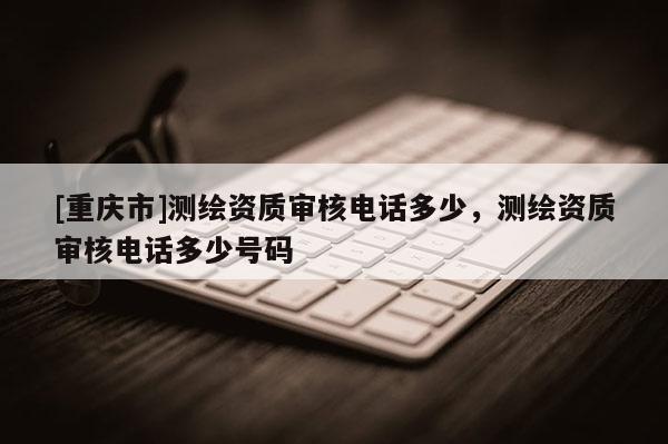 [重慶市]測(cè)繪資質(zhì)審核 *** 多少，測(cè)繪資質(zhì)審核 *** 多少號(hào)碼