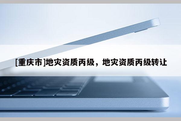 [重慶市]地災(zāi)資質(zhì)丙級，地災(zāi)資質(zhì)丙級 *** 