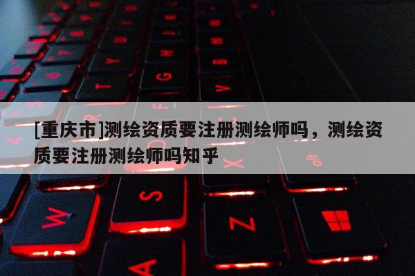 [重慶市]測繪資質(zhì)要注冊測繪師嗎，測繪資質(zhì)要注冊測繪師嗎知乎