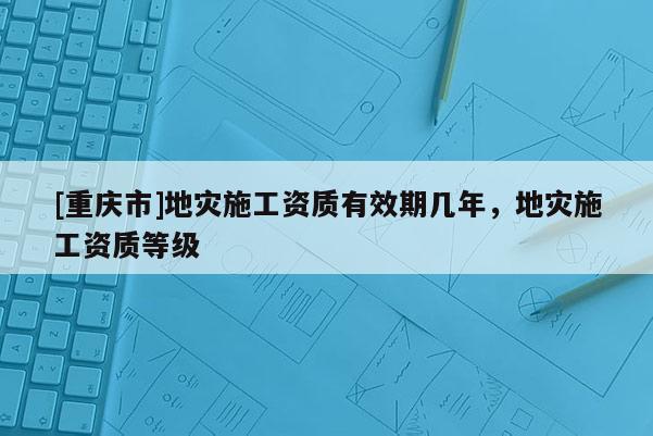 [重慶市]地災施工資質有效期幾年，地災施工資質等級