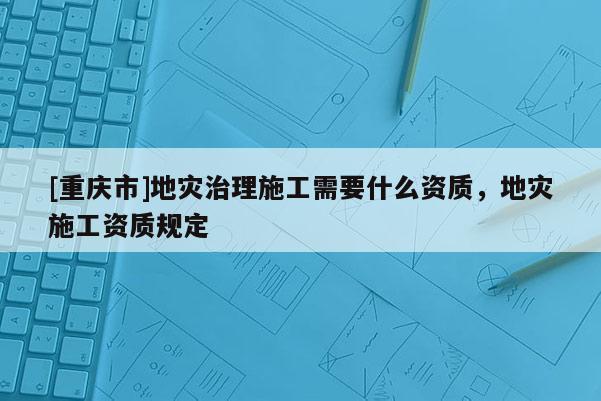 [重慶市]地災(zāi)治理施工需要什么資質(zhì)，地災(zāi)施工資質(zhì)規(guī)定