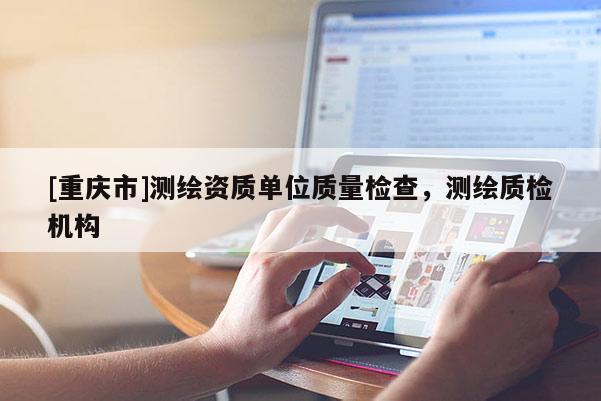 [重慶市]測(cè)繪資質(zhì)單位質(zhì)量檢查，測(cè)繪質(zhì)檢機(jī)構(gòu)