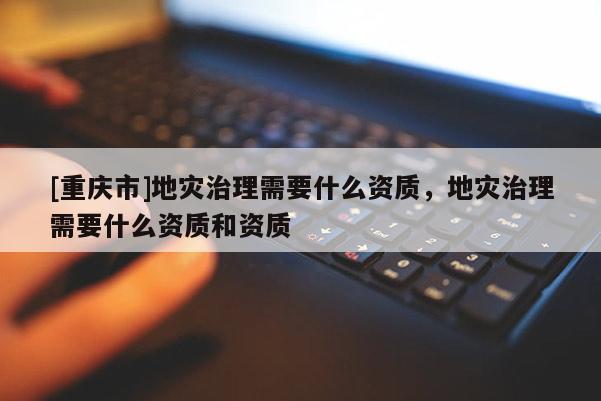 [重慶市]地災(zāi)治理需要什么資質(zhì)，地災(zāi)治理需要什么資質(zhì)和資質(zhì)