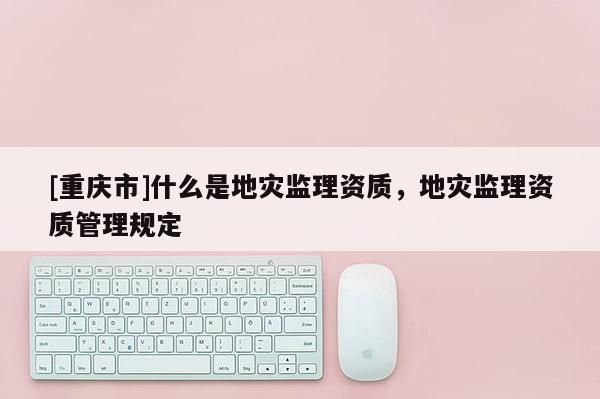 [重慶市]什么是地災(zāi)監(jiān)理資質(zhì)，地災(zāi)監(jiān)理資質(zhì)管理規(guī)定