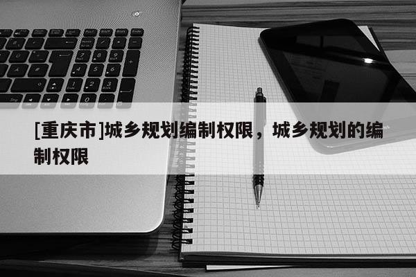 [重慶市]城鄉(xiāng)規(guī)劃編制權(quán)限，城鄉(xiāng)規(guī)劃的編制權(quán)限