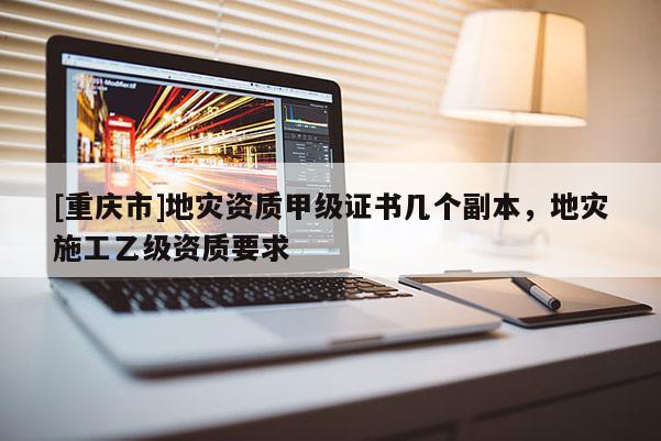 [重慶市]地災(zāi)資質(zhì)甲級(jí)證書(shū)幾個(gè)副本，地災(zāi)施工乙級(jí)資質(zhì)要求