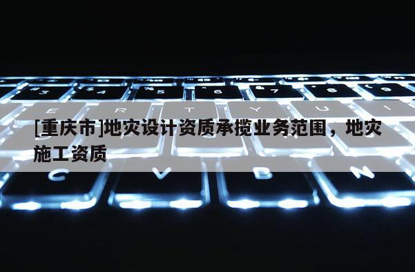 [重慶市]地災(zāi)設(shè)計(jì)資質(zhì)承攬業(yè)務(wù)范圍，地災(zāi)施工資質(zhì)