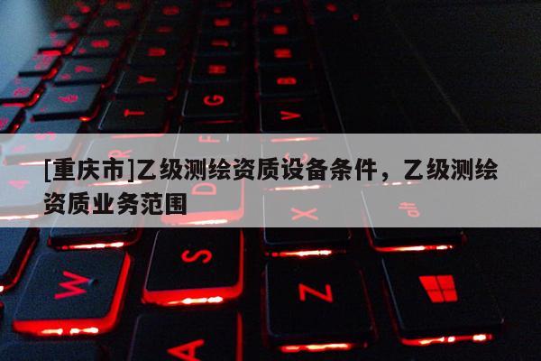 [重慶市]乙級(jí)測(cè)繪資質(zhì)設(shè)備條件，乙級(jí)測(cè)繪資質(zhì)業(yè)務(wù)范圍