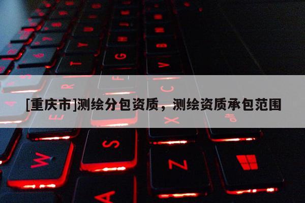 [重慶市]測繪分包資質(zhì)，測繪資質(zhì)承包范圍