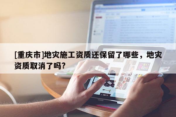 [重慶市]地災(zāi)施工資質(zhì)還保留了哪些，地災(zāi)資質(zhì)取消了嗎?
