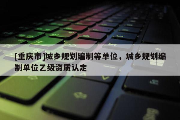 [重慶市]城鄉(xiāng)規(guī)劃編制等單位，城鄉(xiāng)規(guī)劃編制單位乙級(jí)資質(zhì)認(rèn)定