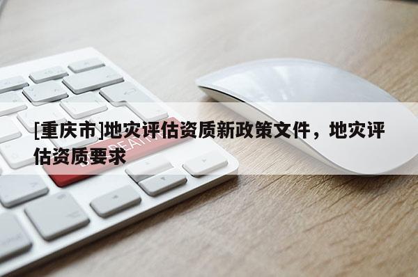 [重慶市]地災(zāi)評估資質(zhì)新政策文件，地災(zāi)評估資質(zhì)要求