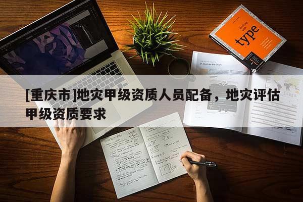 [重慶市]地災(zāi)甲級(jí)資質(zhì)人員配備，地災(zāi)評估甲級(jí)資質(zhì)要求