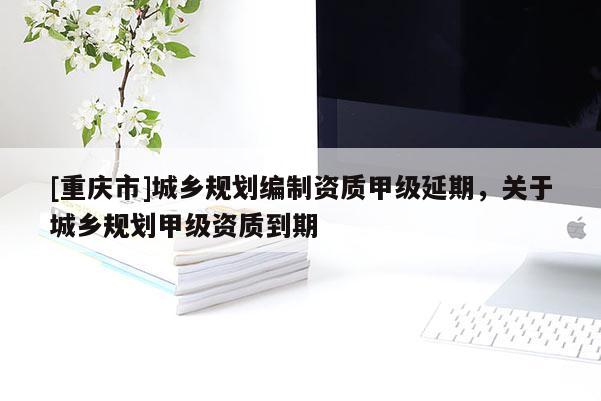 [重慶市]城鄉(xiāng)規(guī)劃編制資質(zhì)甲級(jí)延期，關(guān)于城鄉(xiāng)規(guī)劃甲級(jí)資質(zhì)到期