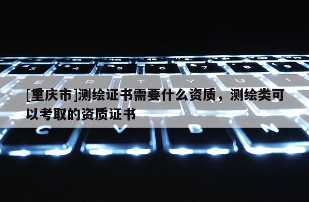 [重慶市]測(cè)繪證書需要什么資質(zhì)，測(cè)繪類可以考取的資質(zhì)證書