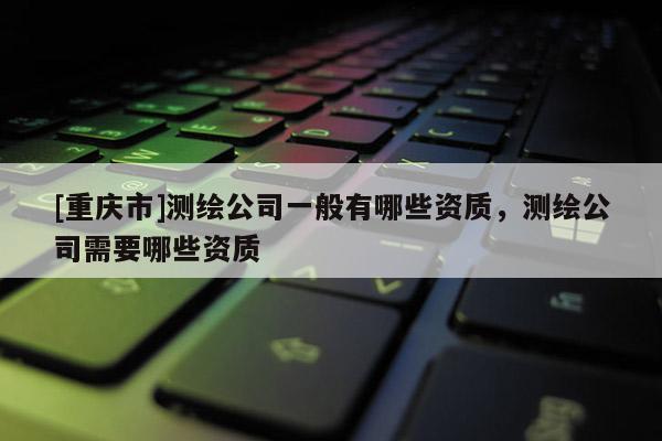 [重慶市]測(cè)繪公司一般有哪些資質(zhì)，測(cè)繪公司需要哪些資質(zhì)