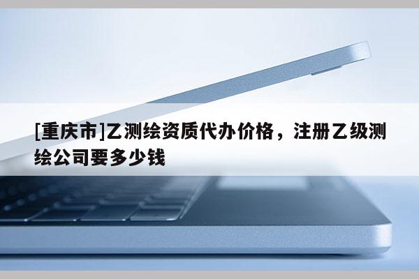[重慶市]乙測(cè)繪資質(zhì)代辦價(jià)格，注冊(cè)乙級(jí)測(cè)繪公司要多少錢