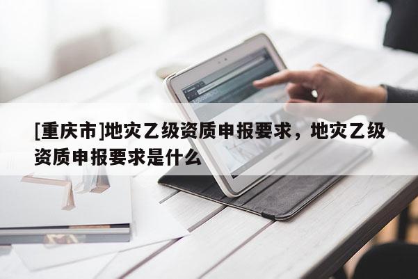 [重慶市]地災(zāi)乙級(jí)資質(zhì)申報(bào)要求，地災(zāi)乙級(jí)資質(zhì)申報(bào)要求是什么