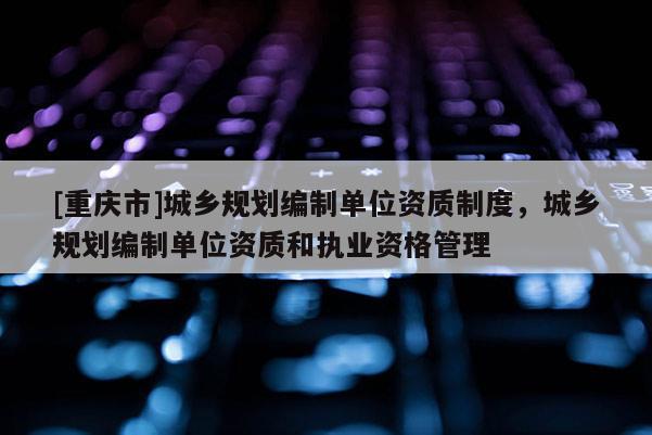 [重慶市]城鄉(xiāng)規(guī)劃編制單位資質(zhì)制度，城鄉(xiāng)規(guī)劃編制單位資質(zhì)和執(zhí)業(yè)資格管理