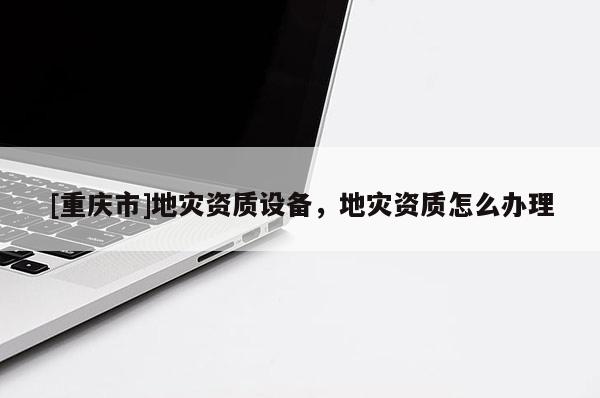 [重慶市]地災資質(zhì)設(shè)備，地災資質(zhì)怎么辦理