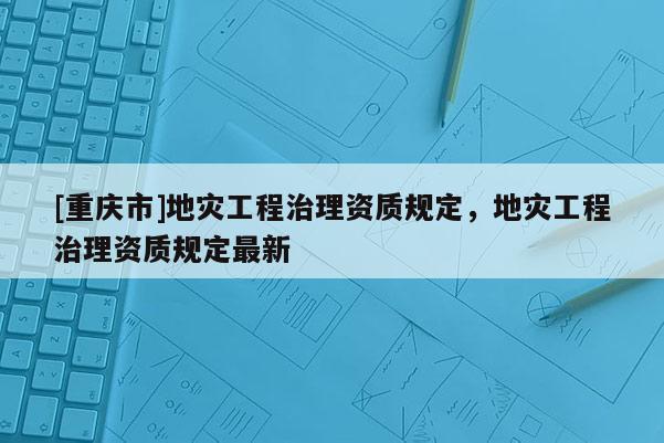 [重慶市]地災(zāi)工程治理資質(zhì)規(guī)定，地災(zāi)工程治理資質(zhì)規(guī)定最新