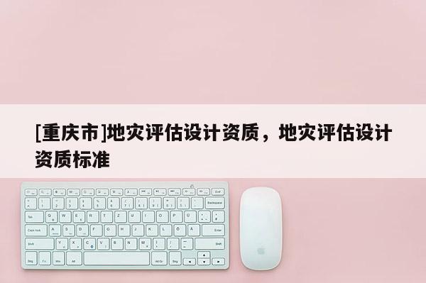 [重慶市]地災(zāi)評(píng)估設(shè)計(jì)資質(zhì)，地災(zāi)評(píng)估設(shè)計(jì)資質(zhì)標(biāo)準(zhǔn)