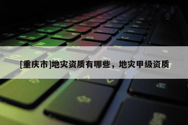 [重慶市]地災(zāi)資質(zhì)有哪些，地災(zāi)甲級資質(zhì)