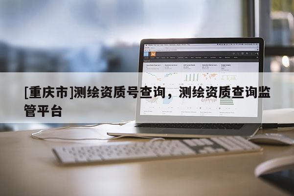 [重慶市]測繪資質(zhì)號查詢，測繪資質(zhì)查詢監(jiān)管平臺