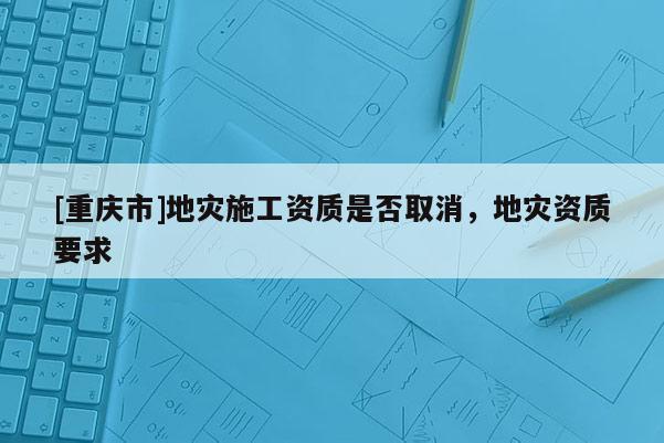 [重慶市]地災(zāi)施工資質(zhì)是否取消，地災(zāi)資質(zhì)要求