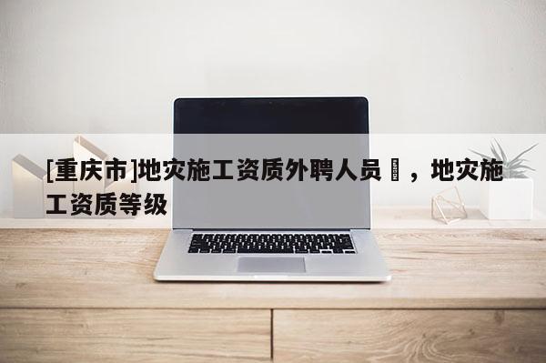 [重慶市]地災(zāi)施工資質(zhì)外聘人員祫，地災(zāi)施工資質(zhì)等級