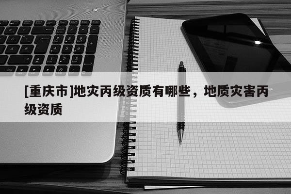 [重慶市]地災(zāi)丙級(jí)資質(zhì)有哪些，地質(zhì)災(zāi)害丙級(jí)資質(zhì)