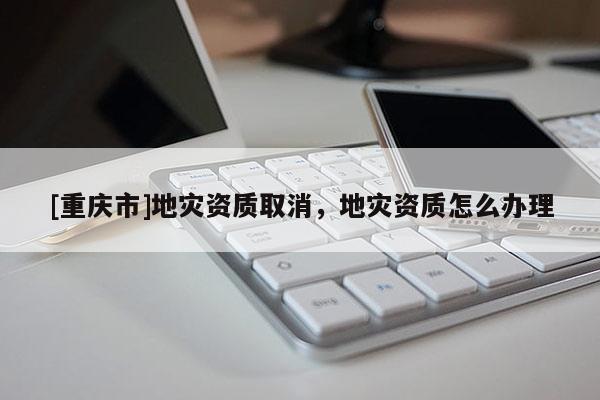 [重慶市]地災(zāi)資質(zhì)取消，地災(zāi)資質(zhì)怎么辦理
