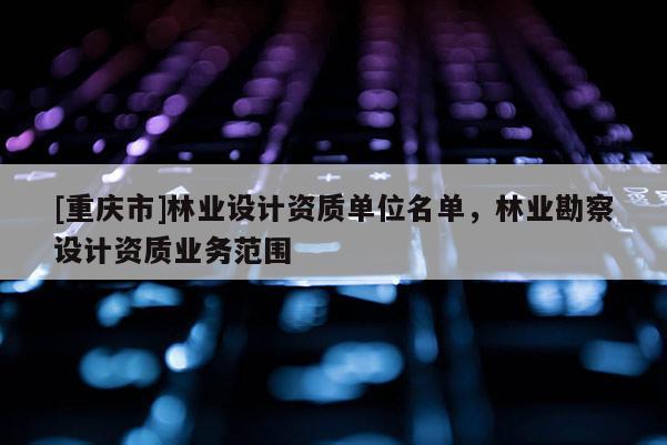 [重慶市]林業(yè)設(shè)計資質(zhì)單位名單，林業(yè)勘察設(shè)計資質(zhì)業(yè)務(wù)范圍